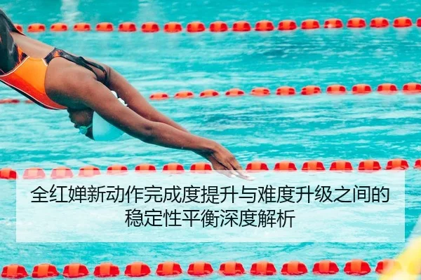 全红婵新动作完成度提升与难度升级之间的稳定性平衡深度解析