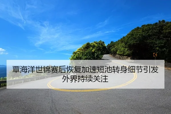 覃海洋世锦赛后恢复加速短池转身细节引发外界持续关注
