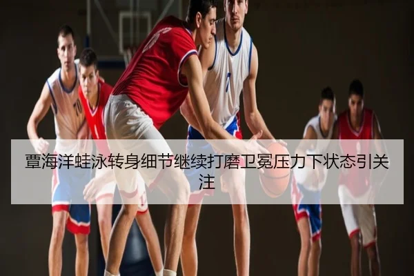 覃海洋蛙泳转身细节继续打磨卫冕压力下状态引关注