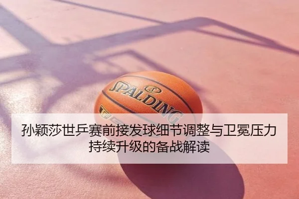 孙颖莎世乒赛前接发球细节调整与卫冕压力持续升级的备战解读