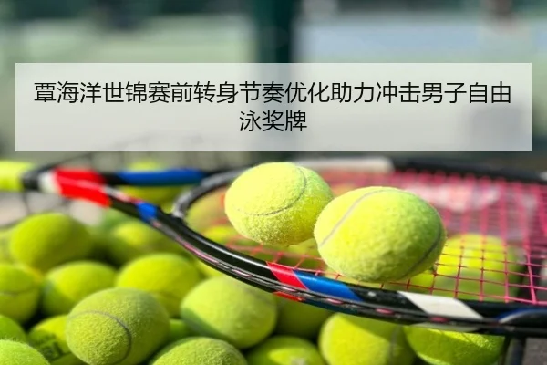 覃海洋世锦赛前转身节奏优化助力冲击男子自由泳奖牌