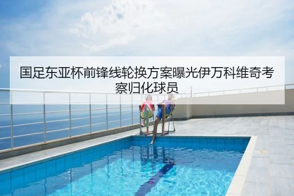 国足东亚杯前锋线轮换方案曝光伊万科维奇考察归化球员