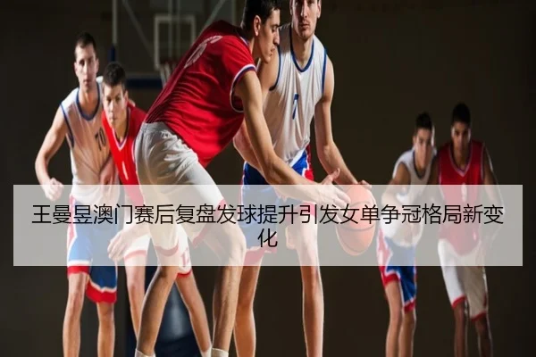 王曼昱澳门赛后复盘发球提升引发女单争冠格局新变化