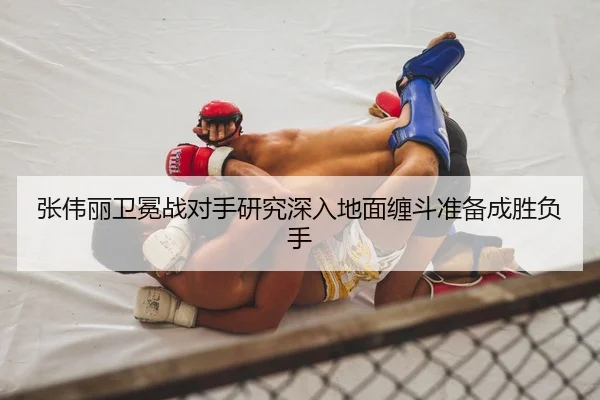 张伟丽卫冕战对手研究深入地面缠斗准备成胜负手