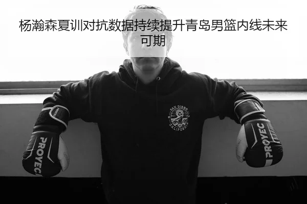杨瀚森夏训对抗数据持续提升青岛男篮内线未来可期