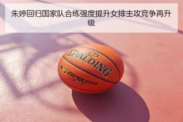 朱婷回归国家队合练强度提升女排主攻竞争再升级