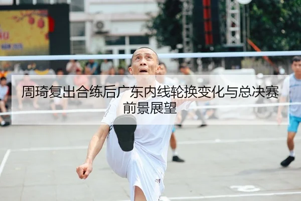 周琦复出合练后广东内线轮换变化与总决赛前景展望